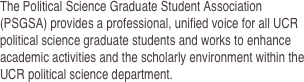 The Political Science Graduate Student Association (PSGSA) provides a professional, unified voice for all UCR political science graduate students and works to enhance academic activities and the scholarly environment within the UCR political science department.